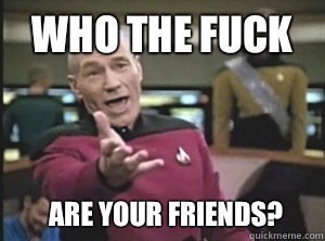 Who the fuck Are your friends?  Annoyed Picard
