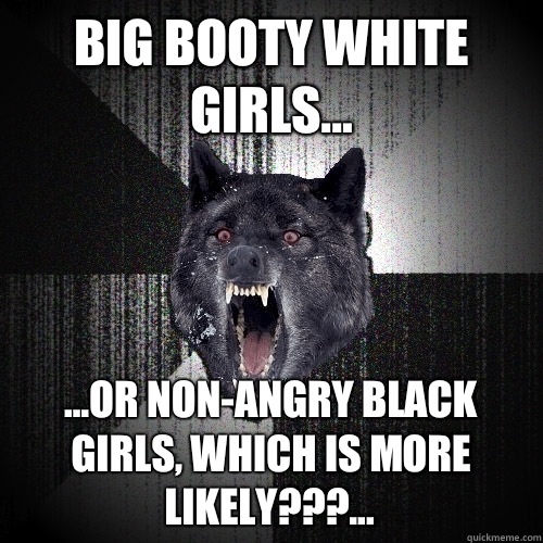 Big booty white girls... ...or non-angry black girls, which is more likely???...  Insanity Wolf
