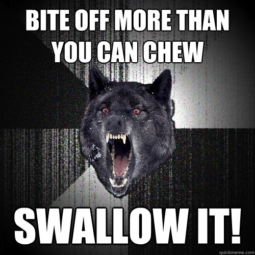 Bite off more than you can chew Swallow it!  Insanity Wolf