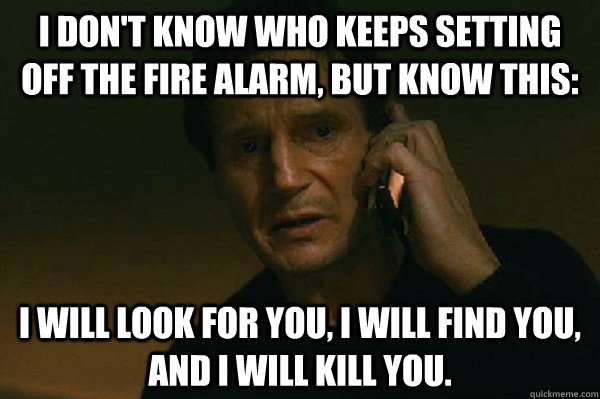 I don't know who keeps setting off the fire alarm, but know this: I will look for you, I will find you, and I will kill you. - I don't know who keeps setting off the fire alarm, but know this: I will look for you, I will find you, and I will kill you.  Liam Neeson Taken