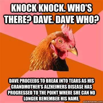 Knock Knock. Who's there? Dave. Dave who? Dave proceeds to break into tears as his grandmother's Alzheimers disease has progressed to the point where she can no longer remember his name. - Knock Knock. Who's there? Dave. Dave who? Dave proceeds to break into tears as his grandmother's Alzheimers disease has progressed to the point where she can no longer remember his name.  Misc