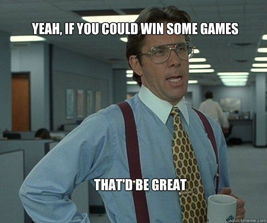 Yeah, if you could win some games that'd be great  - Yeah, if you could win some games that'd be great   Scumbag boss