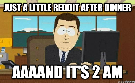 Just a little reddit after dinner AAAaND it's 2 am  aaaand its gone
