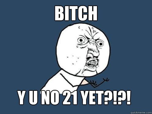 bitch y u no 21 yet?!?!  Y U No