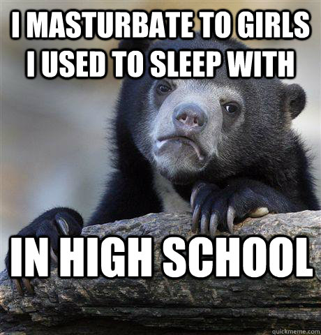 I masturbate to girls i used to sleep with in high school  Confession Bear