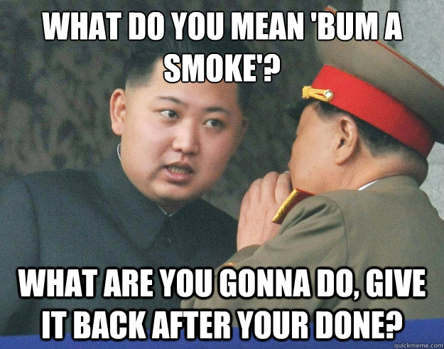 What do you mean 'bum a smoke'? What are you gonna do, give it back after your done?  Hungry Kim Jong Un