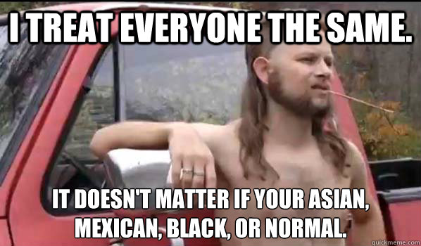 I treat everyone the same. it doesn't matter if your Asian, Mexican, black, or normal.  Almost Politically Correct Redneck