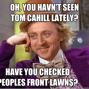 oh, you havn't seen tom cahill lately? have you checked peoples front lawns?  Condescending Wonka