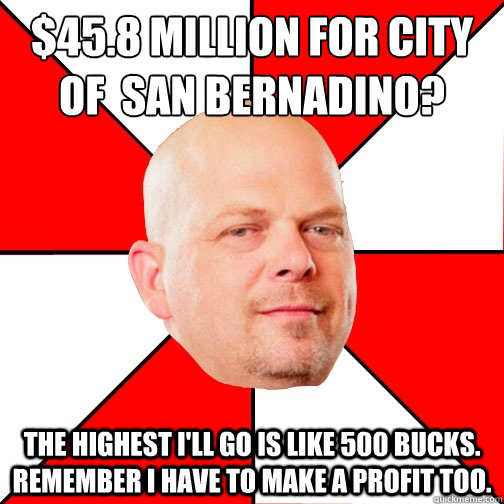 $45.8 million for city  of  San Bernadino? the highest I'll go is like 500 bucks. REmember I have to make a profit too.  Pawn Star