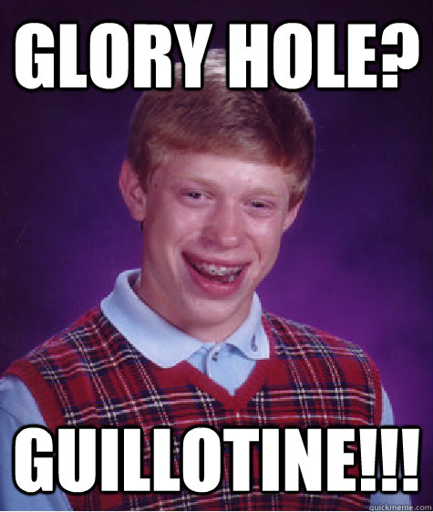 glory hole?  guillotine!!!  Bad Luck Brian