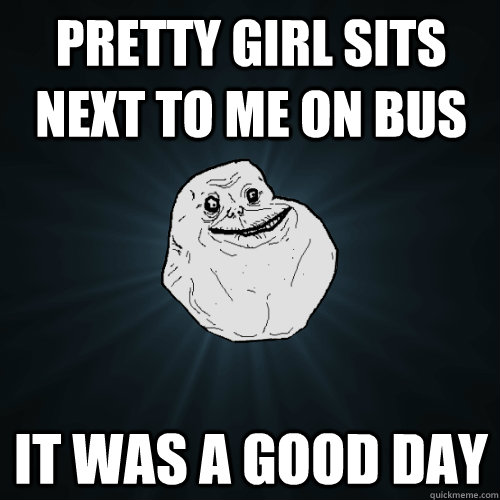 Pretty girl sits next to me on bus  it was a good day  - Pretty girl sits next to me on bus  it was a good day   Forever Alone