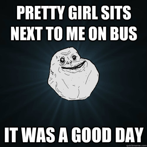 Pretty girl sits next to me on bus  it was a good day   Forever Alone