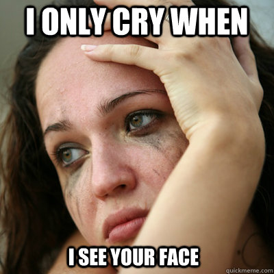I only cry when I see your face  ugly face reaction