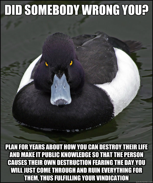 Did somebody wrong you? Plan for years about how you can destroy their life and make it public knowledge so that the person causes their own destruction fearing the day you will just come through and ruin everything for them, thus fulfilling your vindicat  