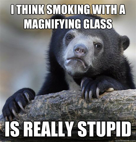 i think smoking with a magnifying glass is really stupid  Confession Bear