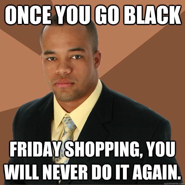Once you go black friday shopping, you will never do it again.  Successful Black Man