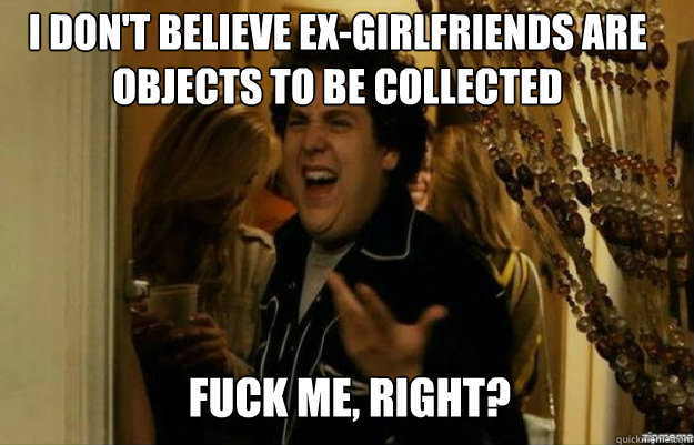 I don't believe ex-girlfriends are objects to be collected FUCK ME, RIGHT?  fuck me right