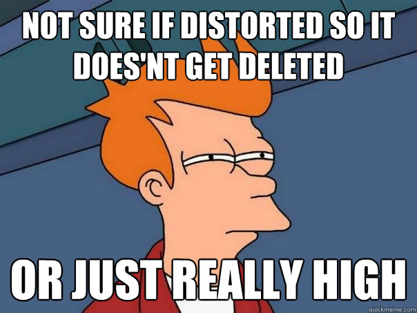 not sure if distorted so it does'nt get deleted or just really high  Futurama Fry