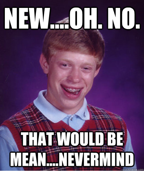 New....oh. no. that would be mean....nevermind  Bad Luck Brian