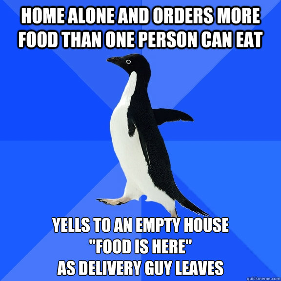 Home alone and orders more food than one person can eat Yells to an empty house 
