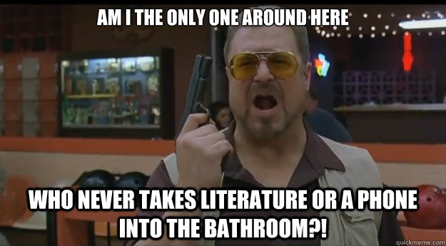 AM I THE ONLY ONE AROUND HERE Who never takes literature or a phone into the bathroom?!  Correction Walter