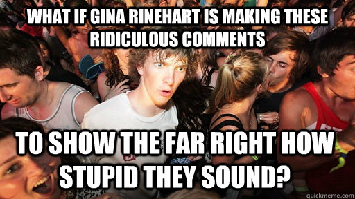 What if Gina Rinehart is making these ridiculous comments To show the far Right how stupid they sound?  Sudden Clarity Clarence