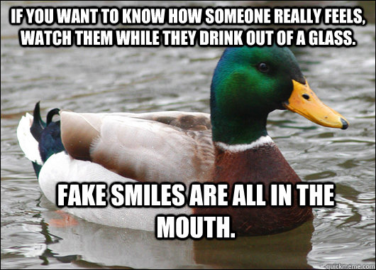 If you want to know how someone really feels, watch them while they drink out of a glass. Fake smiles are all in the mouth. - If you want to know how someone really feels, watch them while they drink out of a glass. Fake smiles are all in the mouth.  Actual Advice Mallard