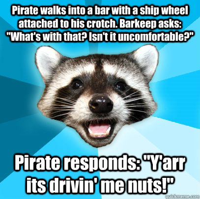 Pirate walks into a bar with a ship wheel attached to his crotch. Barkeep asks: 