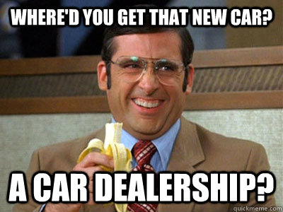 Where'd you get that new car? A car dealership?  Brick Tamland
