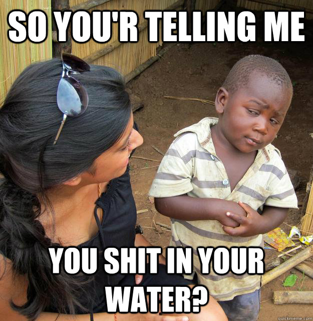 So you'r telling me you shit in your water?  Sceptical 3rd world child