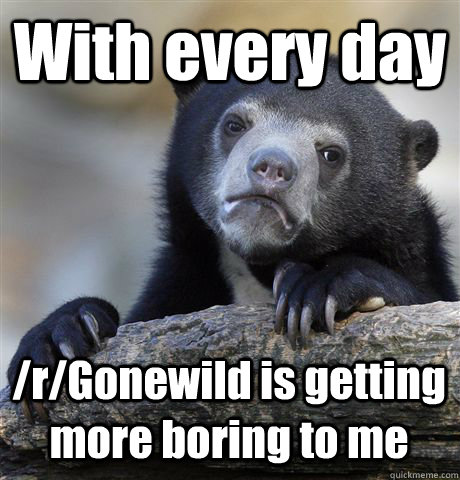 With every day /r/Gonewild is getting more boring to me  Confession Bear