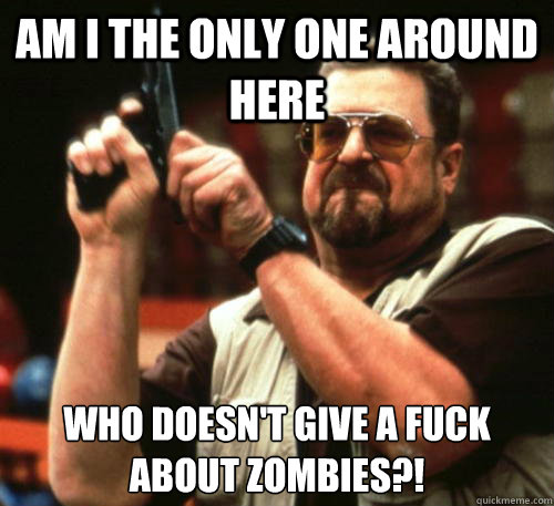 Am I the only one around here Who doesn't give a fuck about zombies?!  Am I The Only One Around Here