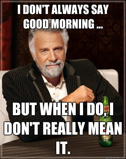 I don't always say good morning ... But when I do, I don't really mean it.  The Most Interesting Man In The World