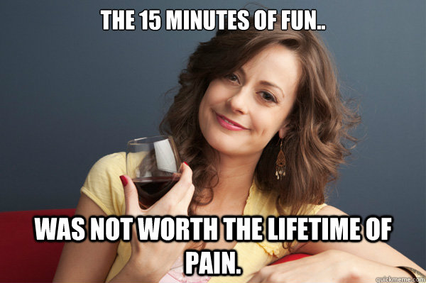 The 15 minutes of fun.. Was not worth the lifetime of pain.  Forever Resentful Mother
