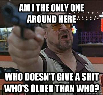 Am I the only one around here Who doesn't give a shit who's older than who?   