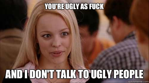 you're ugly as fuck And I don't talk to ugly people  regina george