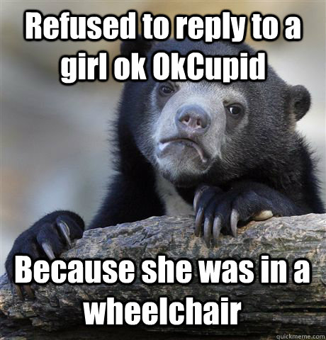 Refused to reply to a girl ok OkCupid Because she was in a wheelchair - Refused to reply to a girl ok OkCupid Because she was in a wheelchair  Confession Bear