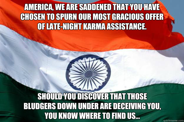 America, we are saddened that you have
chosen to spurn our most gracious offer
of late-night karma assistance. should you discover that those
bludgers down under are deceiving you,
you know where to find us... - America, we are saddened that you have
chosen to spurn our most gracious offer
of late-night karma assistance. should you discover that those
bludgers down under are deceiving you,
you know where to find us...  India