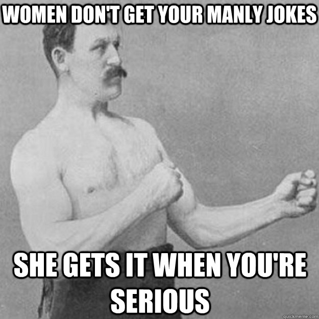 Women don't get your manly jokes she gets it when you're serious  overly manly man