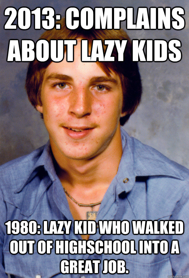 2013: Complains about lazy kids 1980: Lazy kid who walked out of highschool into a great job. - 2013: Complains about lazy kids 1980: Lazy kid who walked out of highschool into a great job.  Old Economy Steven