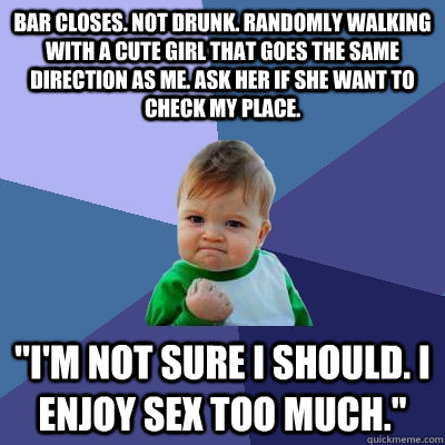 Bar closes. Not drunk. Randomly walking with a cute girl that goes the same direction as me. Ask her if she want to check my place. ''I'm not sure I should. I enjoy sex too much.''  Success Kid