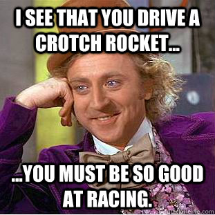 I see that you drive a crotch rocket... ...you must be so good at racing. - I see that you drive a crotch rocket... ...you must be so good at racing.  Condescending Wonka