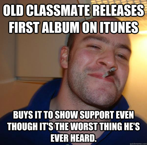 Old classmate releases first album on itunes buys it to show support even though it's the worst thing he's ever heard. - Old classmate releases first album on itunes buys it to show support even though it's the worst thing he's ever heard.  Misc