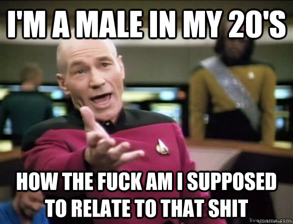 I'm a male in my 20's how the fuck am I supposed to relate to that shit  Annoyed Picard HD