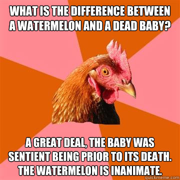What is the difference between a Watermelon and a dead baby? A great deal, the baby was sentient being prior to its death. The watermelon is inanimate. - What is the difference between a Watermelon and a dead baby? A great deal, the baby was sentient being prior to its death. The watermelon is inanimate.  Anti-Joke Chicken