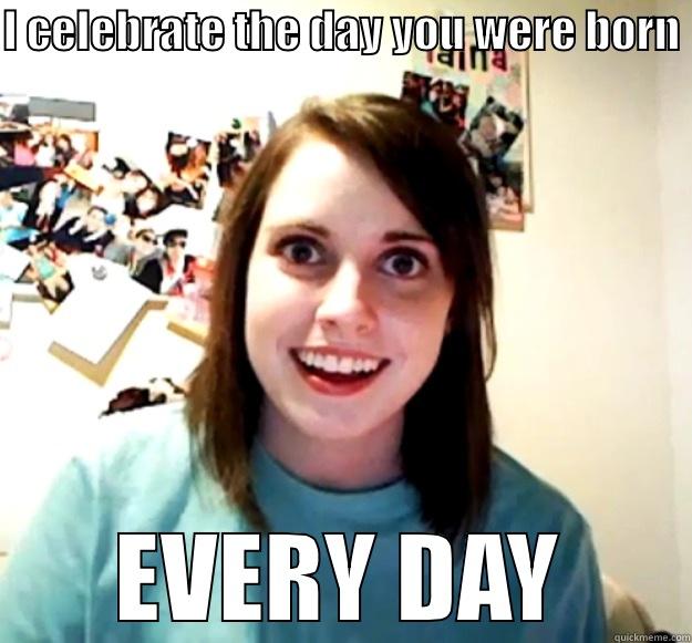 I CELEBRATE THE DAY YOU WERE BORN  EVERY DAY Overly Attached Girlfriend