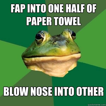 Fap into one half of paper towel Blow nose into other  Foul Bachelor Frog
