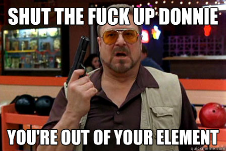 shut the fuck up donnie You're out of your element - shut the fuck up donnie You're out of your element  Walter - Big Lebowski