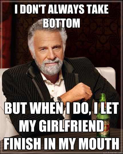 I don't always take bottom But When I do, I let my girlfriend finish in my mouth  The Most Interesting Man In The World