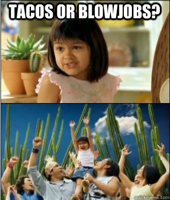 tacos or blowjobs? - tacos or blowjobs?  Why not both